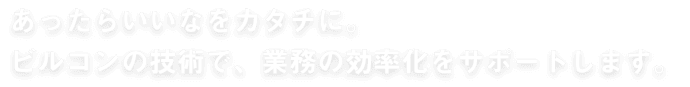 あったらいいなをカタチに。 ビルコンの技術で、業務の効率化をサポートします。